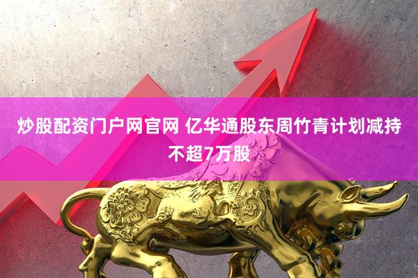炒股配资门户网官网 亿华通股东周竹青计划减持不超7万股