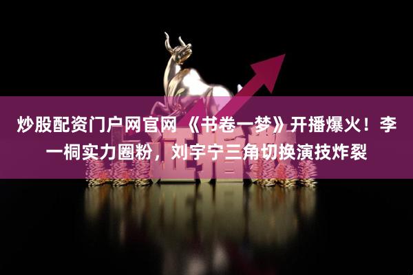 炒股配资门户网官网 《书卷一梦》开播爆火！李一桐实力圈粉，刘宇宁三角切换演技炸裂