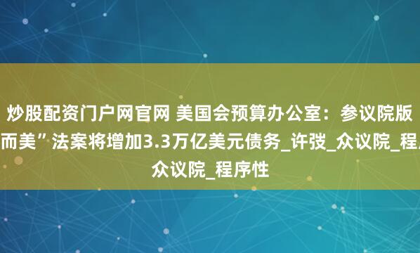 炒股配资门户网官网 美国会预算办公室：参议院版“大而美”法案将增加3.3万亿美元债务_许弢_众议院_程序性