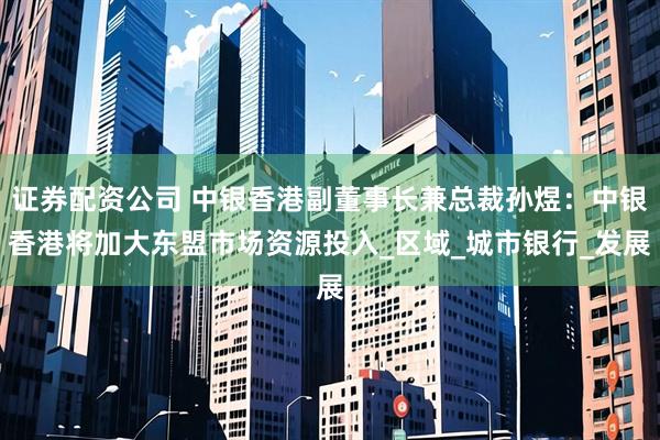 证券配资公司 中银香港副董事长兼总裁孙煜：中银香港将加大东盟市场资源投入_区域_城市银行_发展