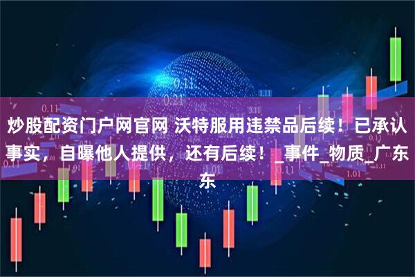 炒股配资门户网官网 沃特服用违禁品后续！已承认事实，自曝他人提供，还有后续！_事件_物质_广东