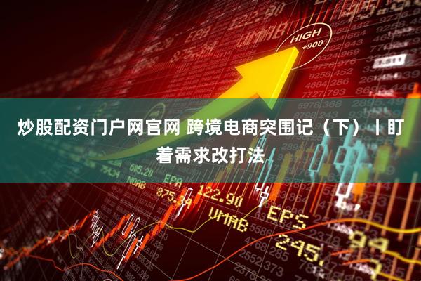 炒股配资门户网官网 跨境电商突围记（下）丨盯着需求改打法
