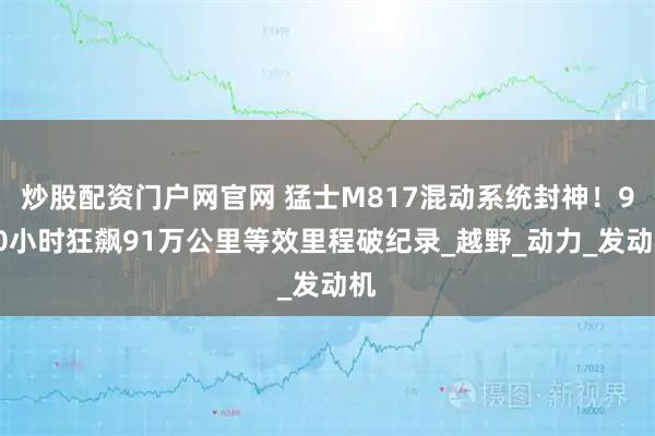 炒股配资门户网官网 猛士M817混动系统封神！900小时狂飙91万公里等效里程破纪录_越野_动力_发动机