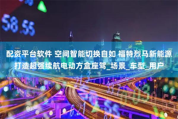 配资平台软件 空间智能切换自如 福特烈马新能源打造超强续航电动方盒座驾_场景_车型_用户