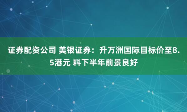 证券配资公司 美银证券：升万洲国际目标价至8.5港元 料下半年前景良好
