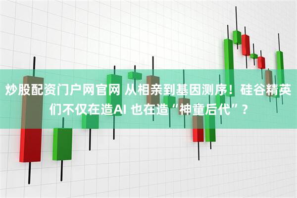 炒股配资门户网官网 从相亲到基因测序！硅谷精英们不仅在造AI 也在造“神童后代”？