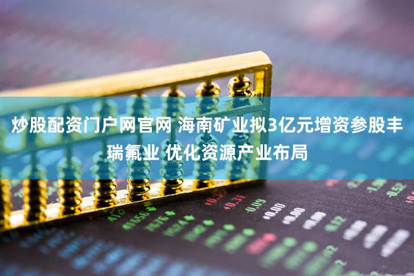 炒股配资门户网官网 海南矿业拟3亿元增资参股丰瑞氟业 优化资源产业布局