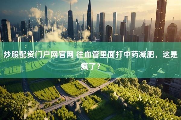 炒股配资门户网官网 往血管里面打中药减肥，这是疯了？