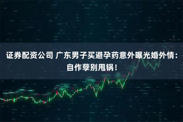 证券配资公司 广东男子买避孕药意外曝光婚外情：自作孽别甩锅！