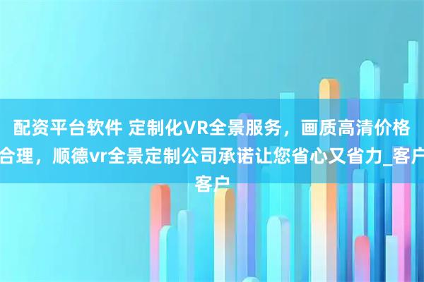 配资平台软件 定制化VR全景服务，画质高清价格合理，顺德vr全景定制公司承诺让您省心又省力_客户