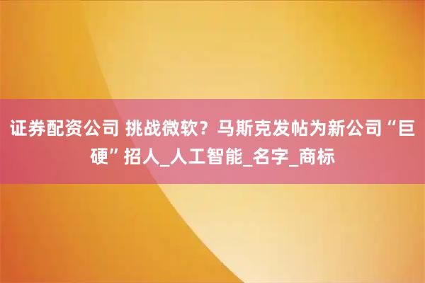 证券配资公司 挑战微软？马斯克发帖为新公司“巨硬”招人_人工智能_名字_商标