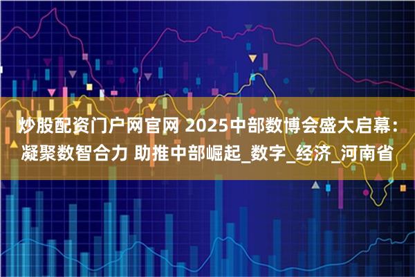炒股配资门户网官网 2025中部数博会盛大启幕：凝聚数智合力 助推中部崛起_数字_经济_河南省