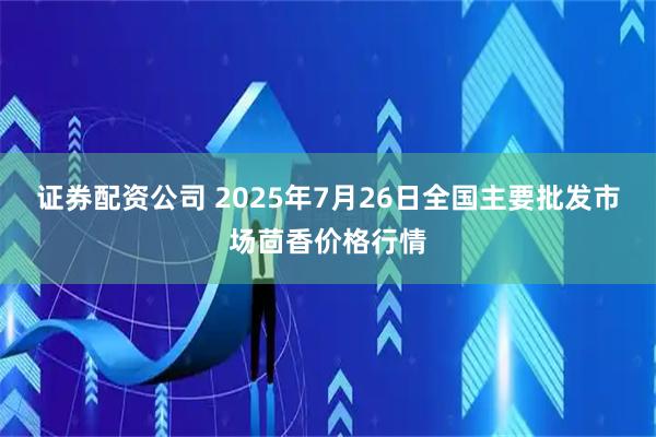 证券配资公司 2025年7月26日全国主要批发市场茴香价格行情