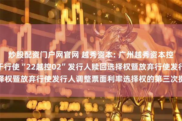 炒股配资门户网官网 越秀资本: 广州越秀资本控股集团股份有限公司关于行使“22越控02”发行人赎回选择权暨放弃行使发行人调整票面利率选择权的第三次提示性公告