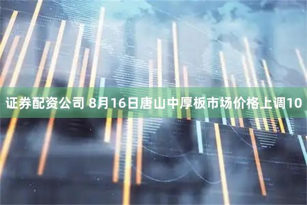 证券配资公司 8月16日唐山中厚板市场价格上调10