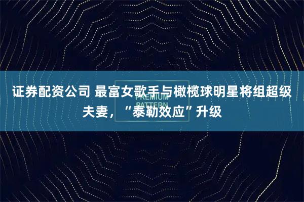 证券配资公司 最富女歌手与橄榄球明星将组超级夫妻，“泰勒效应”升级