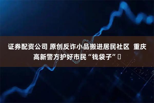 证券配资公司 原创反诈小品搬进居民社区  重庆高新警方护好市民“钱袋子”​