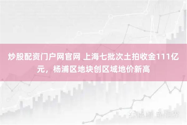 炒股配资门户网官网 上海七批次土拍收金111亿元，杨浦区地块创区域地价新高