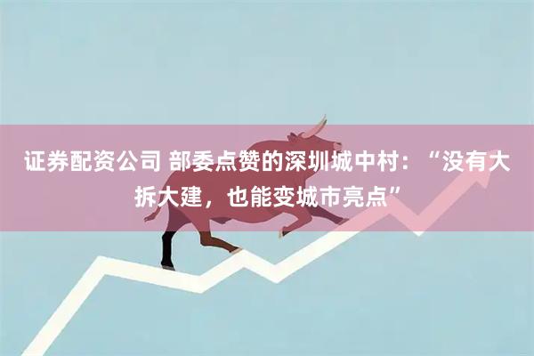 证券配资公司 部委点赞的深圳城中村：“没有大拆大建，也能变城市亮点”