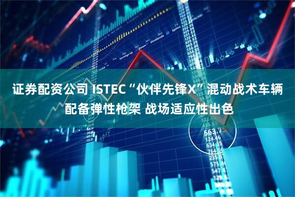 证券配资公司 ISTEC“伙伴先锋X”混动战术车辆 配备弹性枪架 战场适应性出色