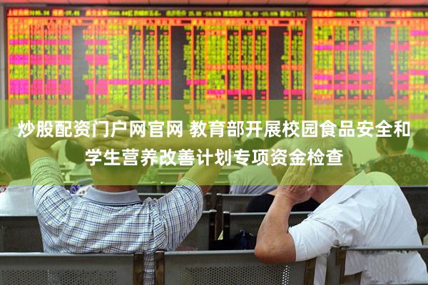 炒股配资门户网官网 教育部开展校园食品安全和学生营养改善计划专项资金检查