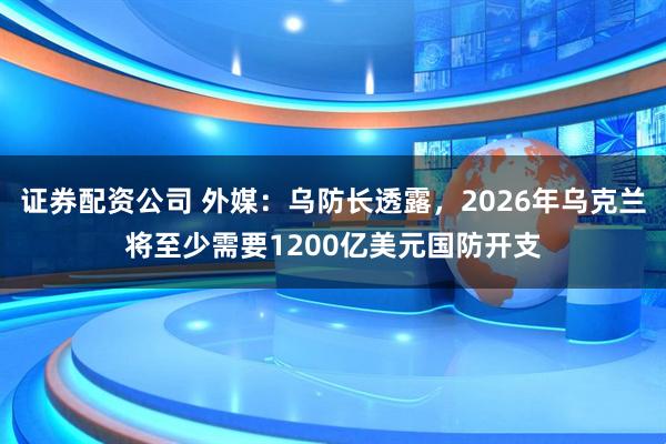 证券配资公司 外媒：乌防长透露，2026年乌克兰将至少需要1200亿美元国防开支