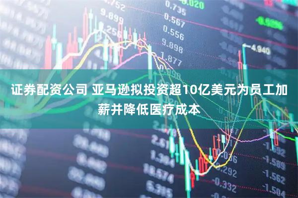证券配资公司 亚马逊拟投资超10亿美元为员工加薪并降低医疗成本
