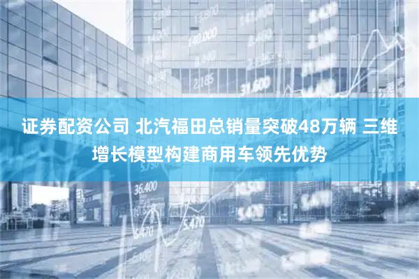 证券配资公司 北汽福田总销量突破48万辆 三维增长模型构建商用车领先优势