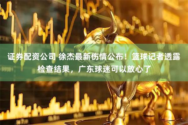 证券配资公司 徐杰最新伤情公布!篮球记者透露检查结果,广东球迷可以放心了