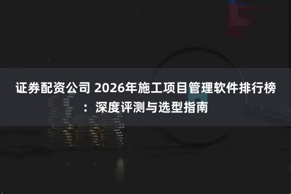 证券配资公司 2026年施工项目管理软件排行榜：深度评测与选型指南