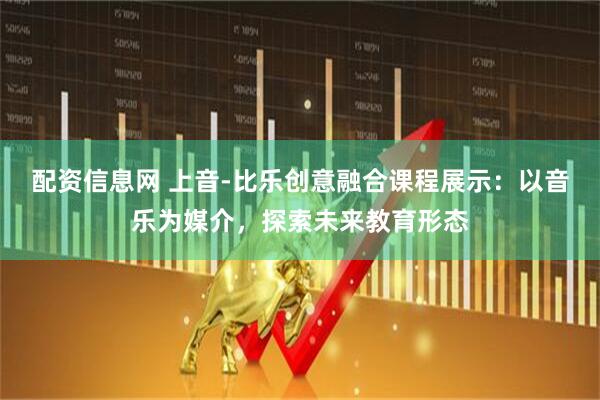 配资信息网 上音-比乐创意融合课程展示：以音乐为媒介，探索未来教育形态