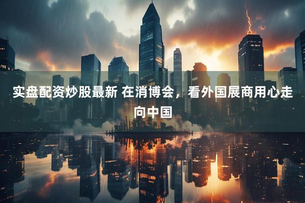 实盘配资炒股最新 在消博会，看外国展商用心走向中国