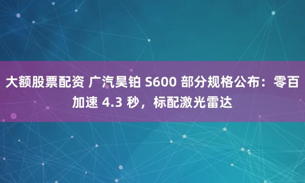 大额股票配资 广汽昊铂 S600 部分规格公布：零百加速 4.3 秒，标配激光雷达