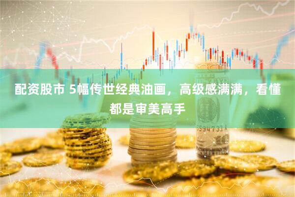 配资股市 5幅传世经典油画，高级感满满，看懂都是审美高手