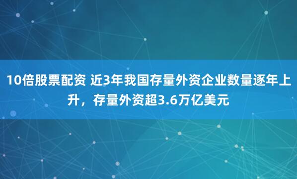 10倍股票配资 近3年我国存量外资企业数量逐年上升，存量外资超3.6万亿美元