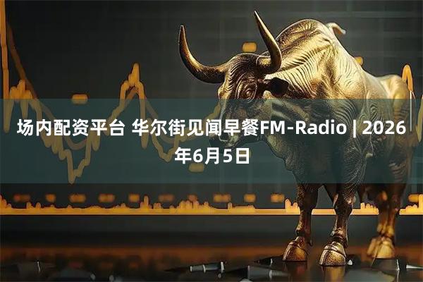 场内配资平台 华尔街见闻早餐FM-Radio | 2026年6月5日